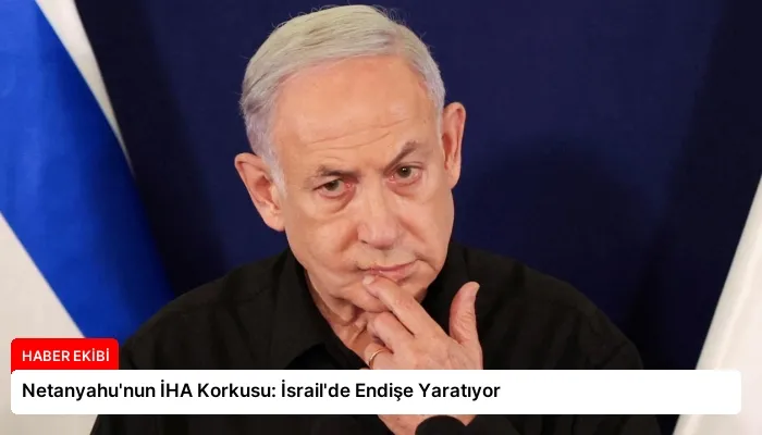 Netanyahu’nun İHA Korkusu: İsrail’de Endişe Yaratıyor