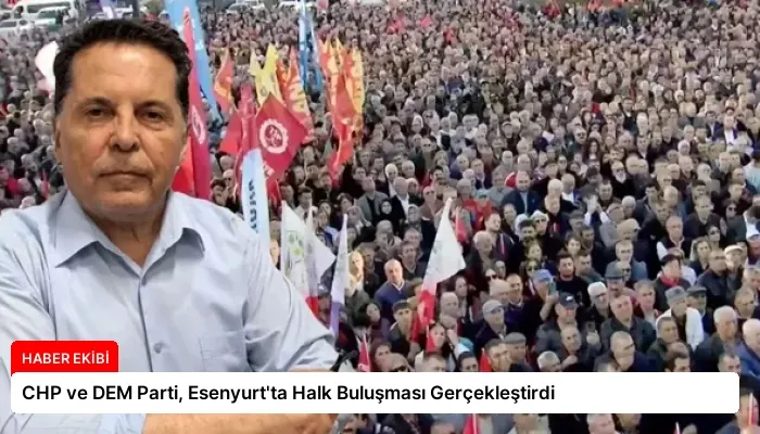 CHP ve DEM Parti, Esenyurt’ta Halk Buluşması Gerçekleştirdi