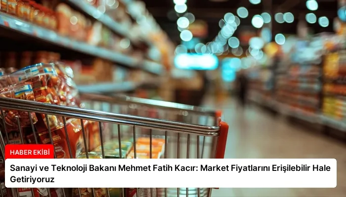 Sanayi ve Teknoloji Bakanı Mehmet Fatih Kacır: Market Fiyatlarını Erişilebilir Hale Getiriyoruz