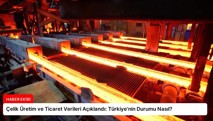 Çelik Üretim ve Ticaret Verileri Açıklandı: Türkiye’nin Durumu Nasıl?