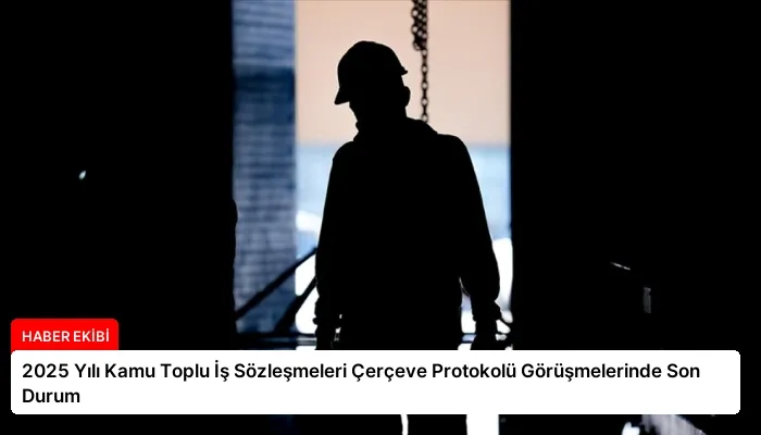 2025 Yılı Kamu Toplu İş Sözleşmeleri Çerçeve Protokolü Görüşmelerinde Son Durum