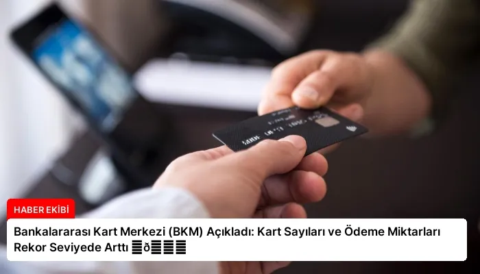 Bankalararası Kart Merkezi (BKM) Açıkladı: Kart Sayıları ve Ödeme Miktarları Rekor Seviyede Arttı ⏬👇