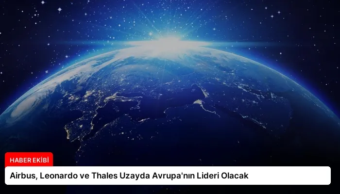 Airbus, Leonardo ve Thales Uzayda Avrupa’nın Lideri Olacak