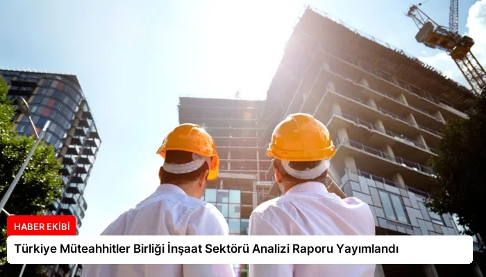 Türkiye Müteahhitler Birliği İnşaat Sektörü Analizi Raporu Yayımlandı