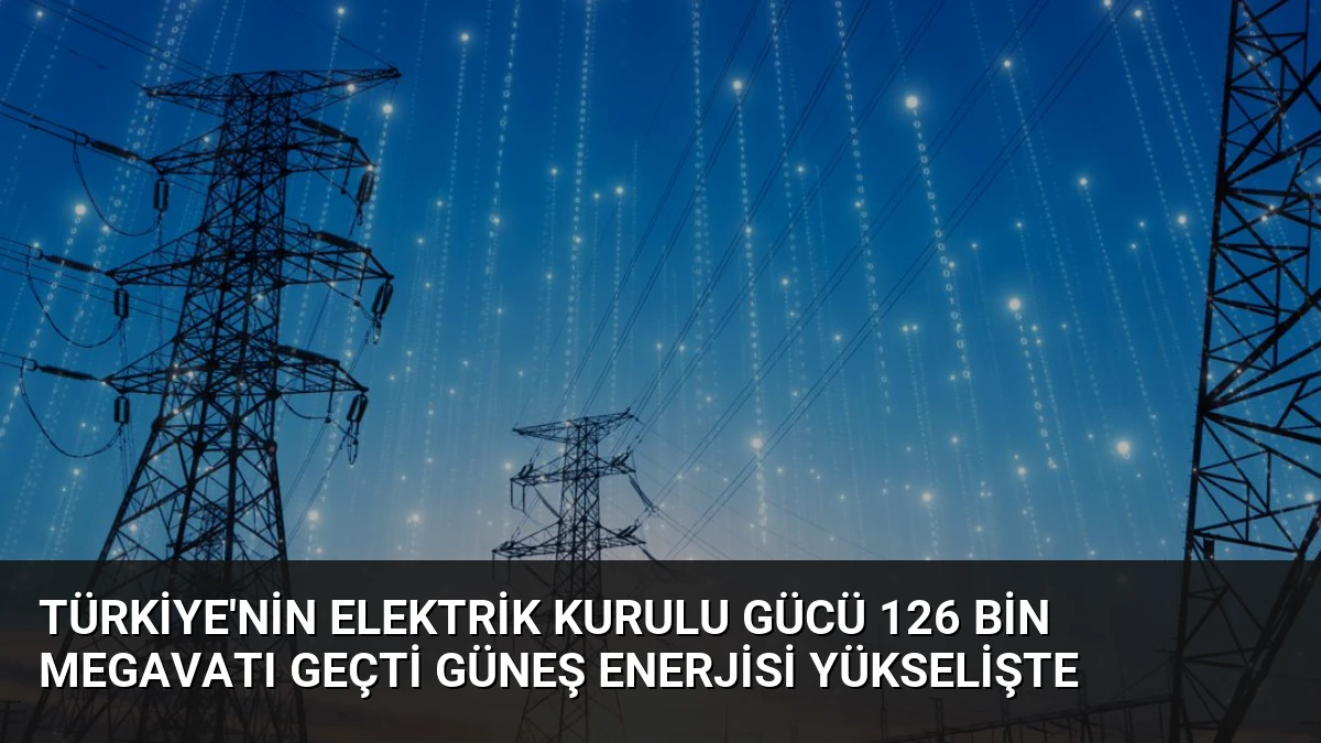 Türkiye’nin Elektrik Kurulu Gücü 126 Bin Megavatı Geçti Güneş Enerjisi Yükselişte