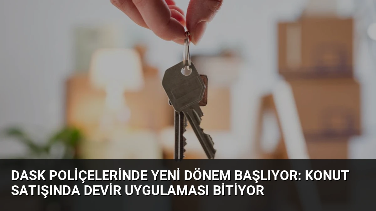 DASK Poliçelerinde Yeni Dönem Başlıyor: Konut Satışında Devir Uygulaması Bitiyor